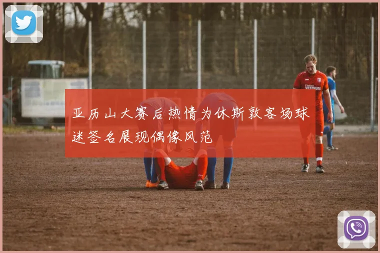 亚历山大赛后热情为休斯敦客场球迷签名展现偶像风范